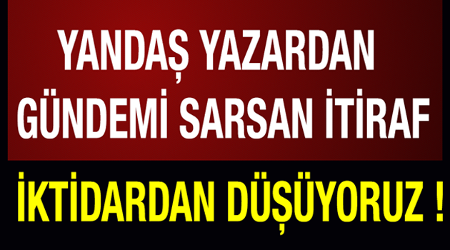 Yandaş yazardan Gündemi sarsan İtiraf ! İktidardan düşüyoruz